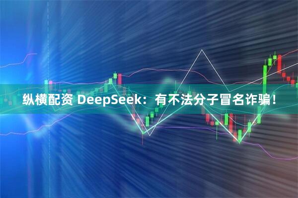 纵横配资 DeepSeek：有不法分子冒名诈骗！