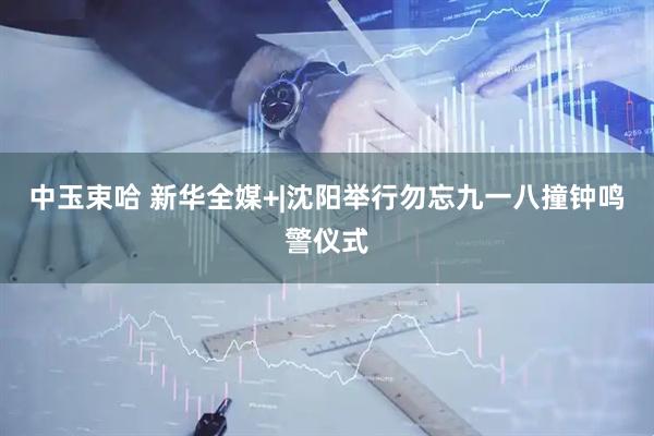中玉束哈 新华全媒+|沈阳举行勿忘九一八撞钟鸣警仪式