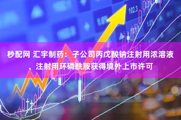 秒配网 汇宇制药：子公司丙戊酸钠注射用浓溶液、注射用环磷酰胺获得境外上市许可