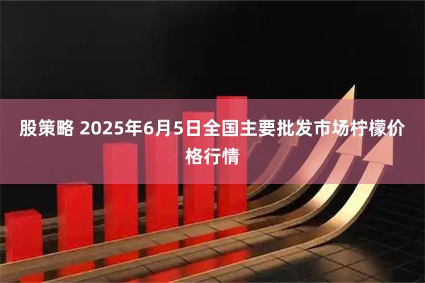 股策略 2025年6月5日全国主要批发市场柠檬价格行情
