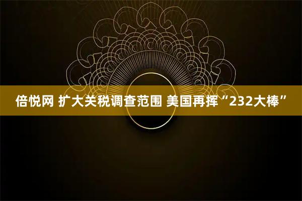 倍悦网 扩大关税调查范围 美国再挥“232大棒”