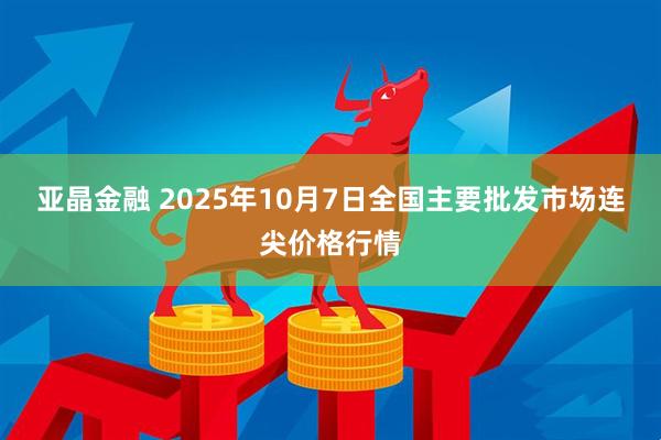 亚晶金融 2025年10月7日全国主要批发市场连尖价格行情