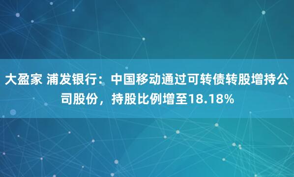 大盈家 浦发银行：中国移动通过可转债转股增持公司股份，持股比例增至18.18%