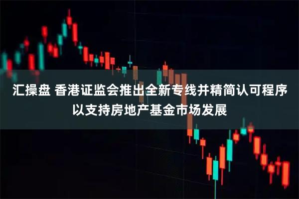 汇操盘 香港证监会推出全新专线并精简认可程序以支持房地产基金市场发展
