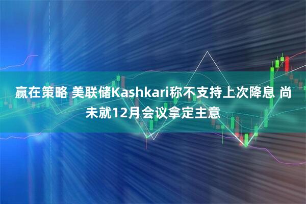 赢在策略 美联储Kashkari称不支持上次降息 尚未就12月会议拿定主意