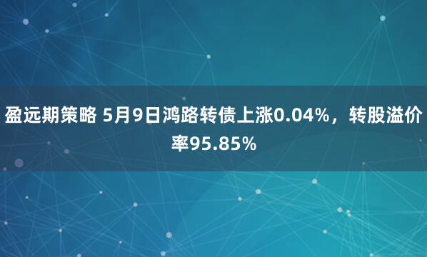 盈远期策略 5月9日鸿路转债上涨0.04%，转股溢价率95.85%