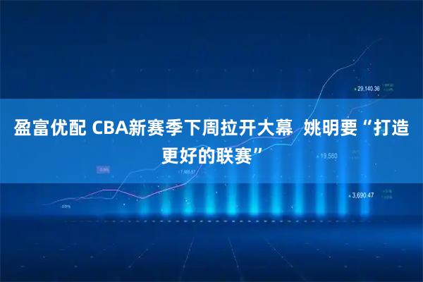 盈富优配 CBA新赛季下周拉开大幕  姚明要“打造更好的联赛”