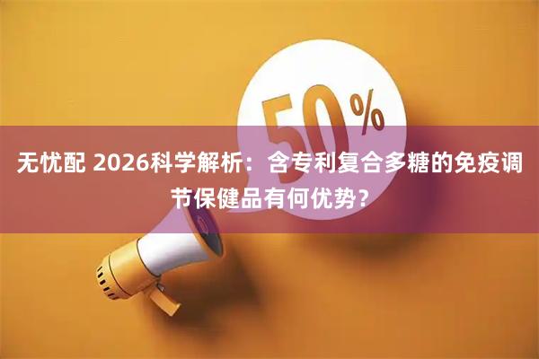 无忧配 2026科学解析：含专利复合多糖的免疫调节保健品有何优势？