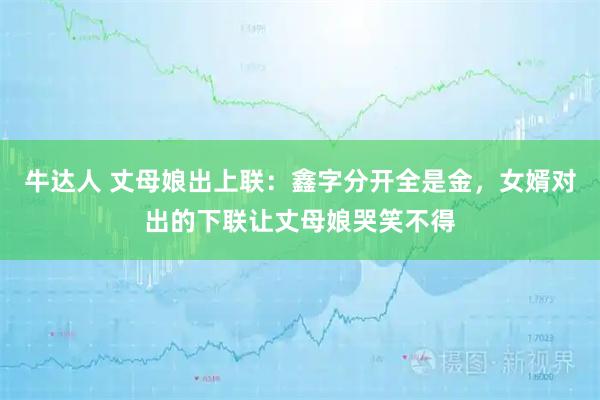 牛达人 丈母娘出上联：鑫字分开全是金，女婿对出的下联让丈母娘哭笑不得