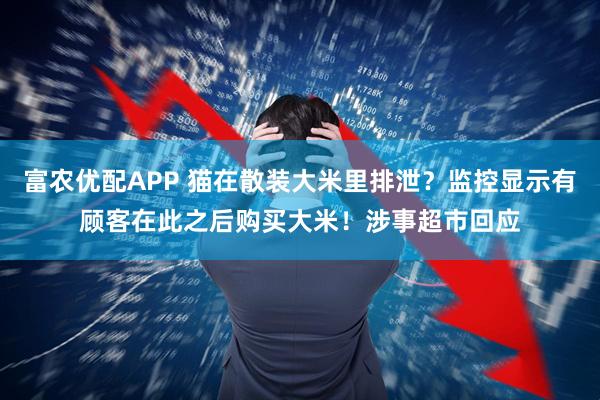 富农优配APP 猫在散装大米里排泄？监控显示有顾客在此之后购买大米！涉事超市回应