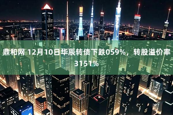 鼎和网 12月10日华辰转债下跌059%，转股溢价率3151%
