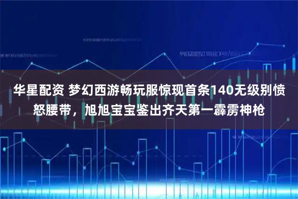 华星配资 梦幻西游畅玩服惊现首条140无级别愤怒腰带，旭旭宝宝鉴出齐天第一霹雳神枪