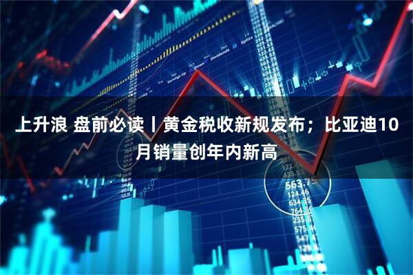 上升浪 盘前必读丨黄金税收新规发布；比亚迪10月销量创年内新高