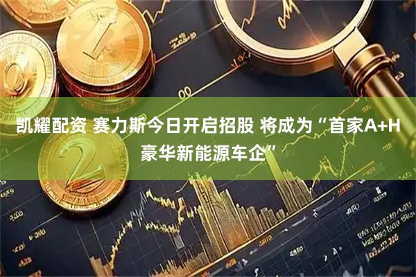 凯耀配资 赛力斯今日开启招股 将成为“首家A+H豪华新能源车企”