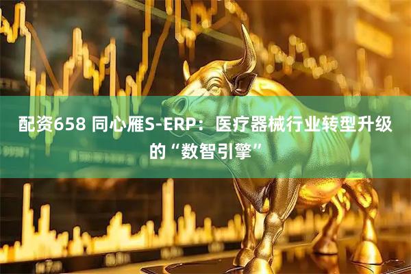 配资658 同心雁S-ERP：医疗器械行业转型升级的“数智引擎”