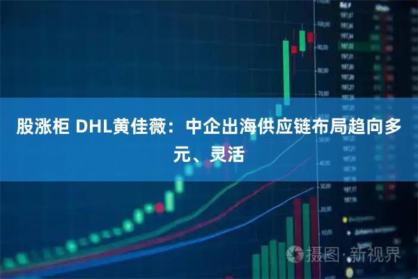 股涨柜 DHL黄佳薇：中企出海供应链布局趋向多元、灵活