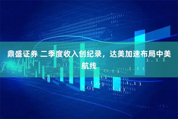 鼎盛证券 二季度收入创纪录，达美加速布局中美航线